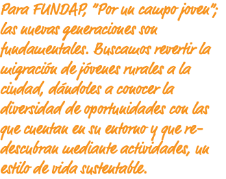 Para FUNDAP, “Por un campo joven”; las nuevas generaciones son fundamentales. Buscamos revertir la migración de jóvenes rurales a la ciudad, dándoles a conocer la diversidad de oportunidades con las que cuentan en su entorno y que re-descubran mediante actividades, un estilo de vida sustentable.